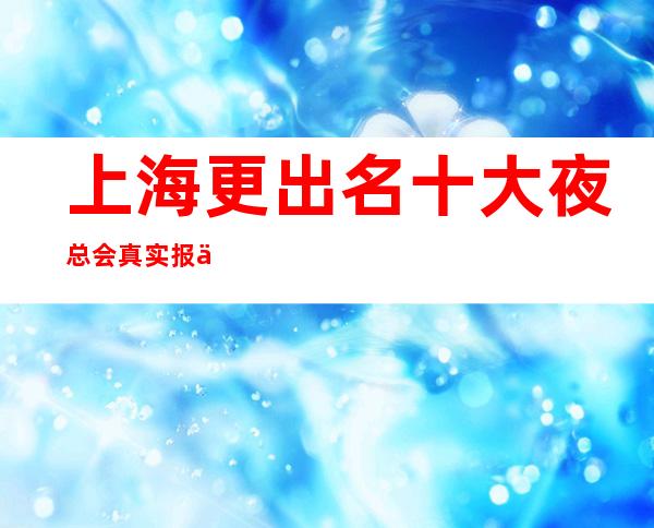 上海更出名十大夜总会真实报价，预定找我不吃亏