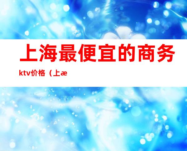 上海最便宜的商务ktv价格（上海ktv价格表）