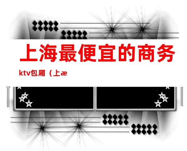 上海最便宜的商务ktv包厢（上海高端商务ktv有哪些）