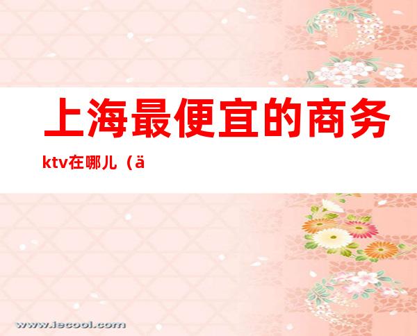 上海最便宜的商务ktv在哪儿（上海哪家商务KTV好玩）