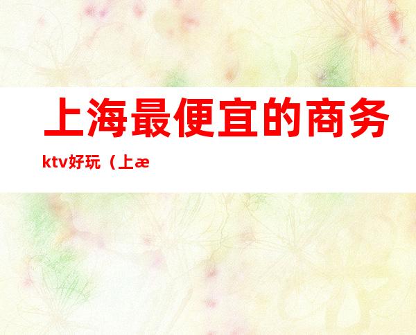 上海最便宜的商务ktv好玩（上海性价比高的商务ktv）