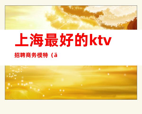 上海最好的ktv招聘商务模特（上海商务ktv招聘佳丽模特）