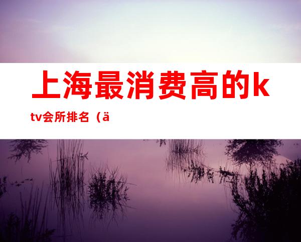 上海最消费高的ktv会所排名（上海最消费高的ktv会所排名榜）