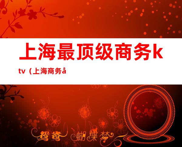 上海最顶级商务ktv（上海商务公司有哪些）