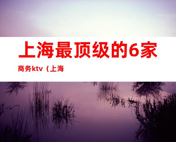 上海最顶级的6家商务ktv（上海最大的商务会所）