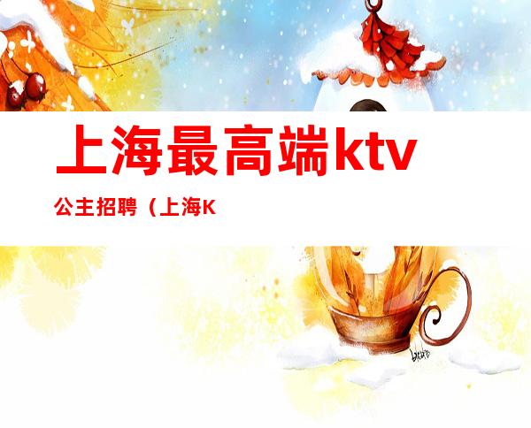 上海最高端ktv公主招聘（上海KTV公主招聘）