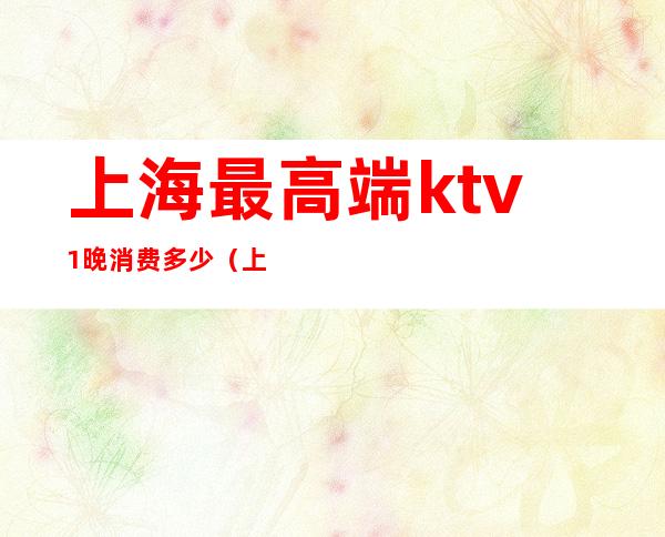 上海最高端ktv1晚消费多少（上海ktv一般消费多少）