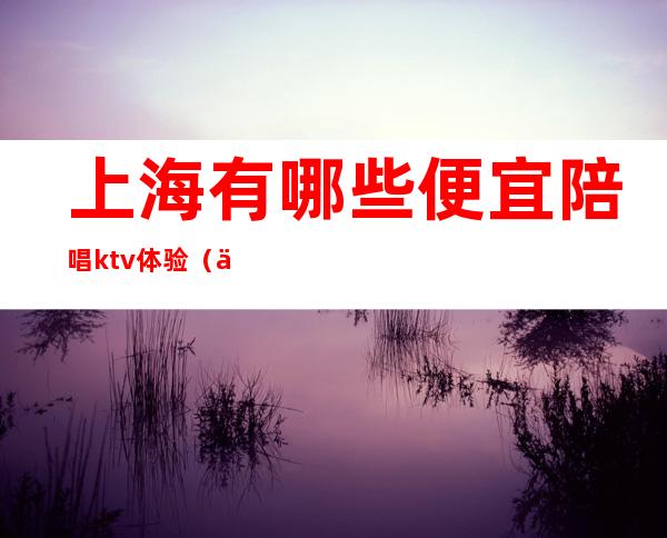 上海有哪些便宜陪唱ktv体验（上海哪里有陪唱歌的）