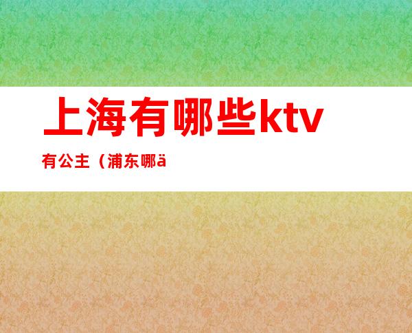 上海有哪些ktv有公主（浦东哪个ktv公主好）