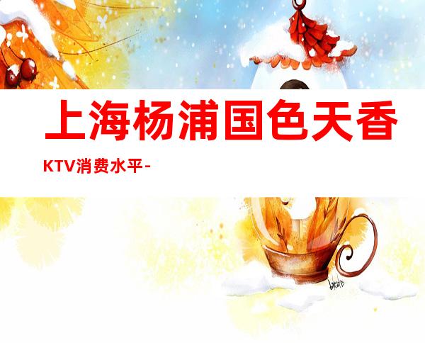 上海杨浦国色天香KTV消费水平-包间抵消-咨询攻略