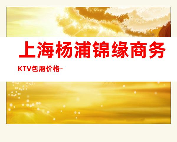 上海杨浦锦缘商务KTV包厢价格-消费环境-预订地址