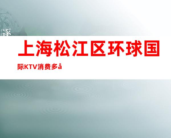 上海松江区环球国际KTV消费多少-真实报价-应酬必看