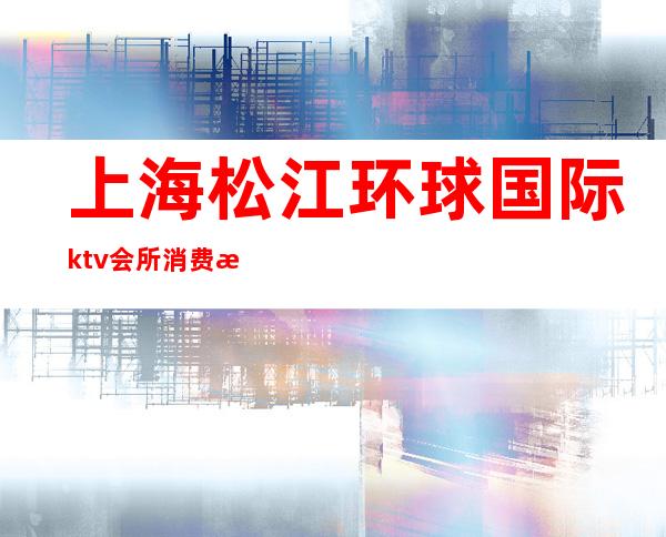 上海松江环球国际ktv会所消费水平（松江环球国际ktv会所怎么样）