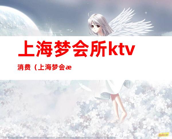 上海梦会所ktv消费（上海梦会所ktv消费高吗）