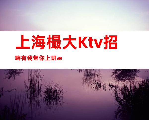 上海樶大Ktv招聘有我带你上班每天上班很正常