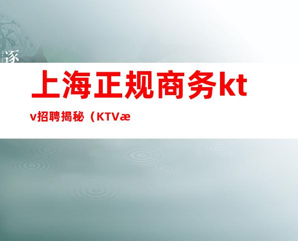 上海正规商务ktv招聘揭秘（KTV招聘上海）