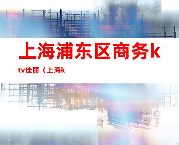 上海浦东区商务ktv佳丽（上海ktv佳丽是多少钱）