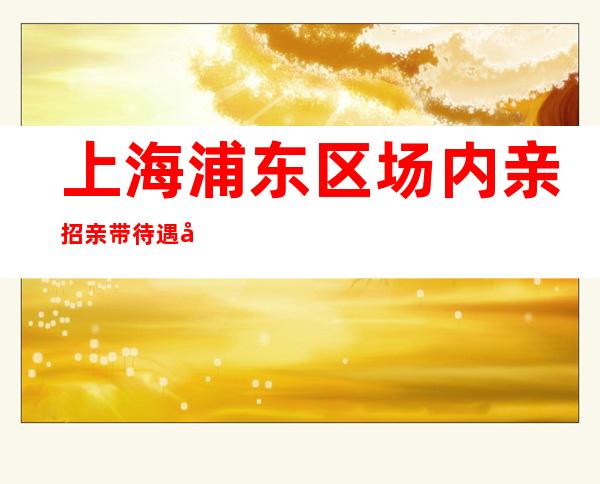 上海浦东区场内亲招亲带待遇好10起无需办卡拒绝招聘套路