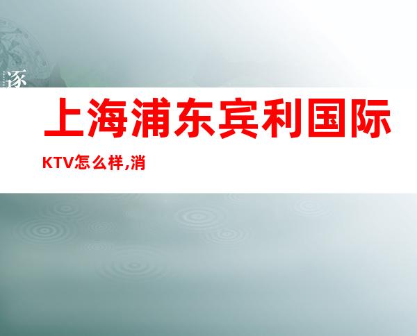 上海浦东宾利国际KTV怎么样,消费价格,联系方式