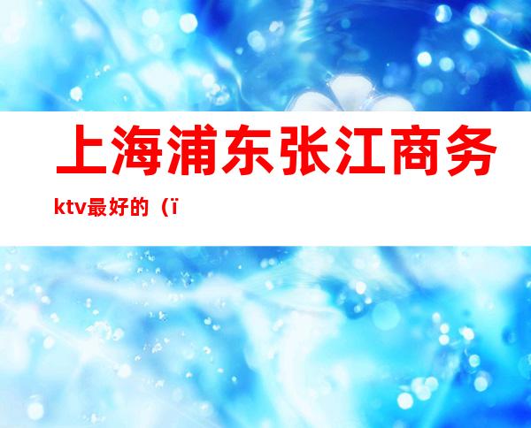 上海浦东张江商务ktv最好的（）