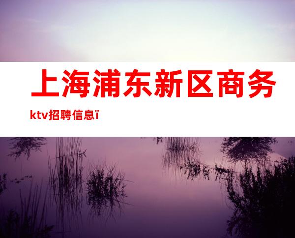 上海浦东新区商务ktv招聘信息（上海浦东ktv会所招聘）