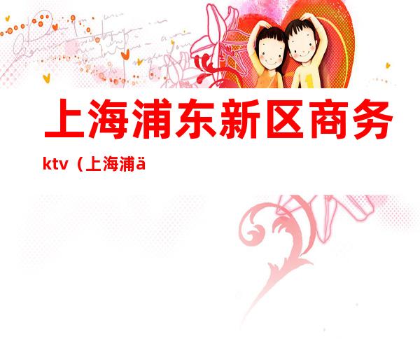 上海浦东新区商务ktv（上海浦东新区商务局电话）