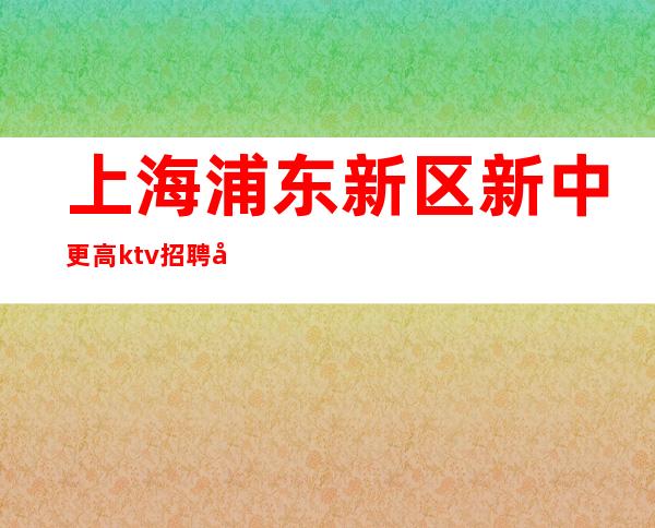 上海浦东新区新中更高ktv招聘员工服务员-本人亲自直招长期有效