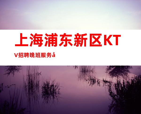 上海浦东新区KTV招聘晚班服务员无需ic卡-让你梦想成真