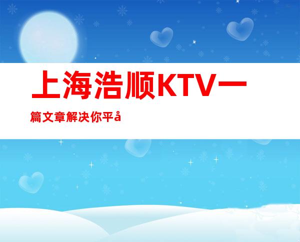 上海浩顺KTV一篇文章解决你平平无奇的夜晚