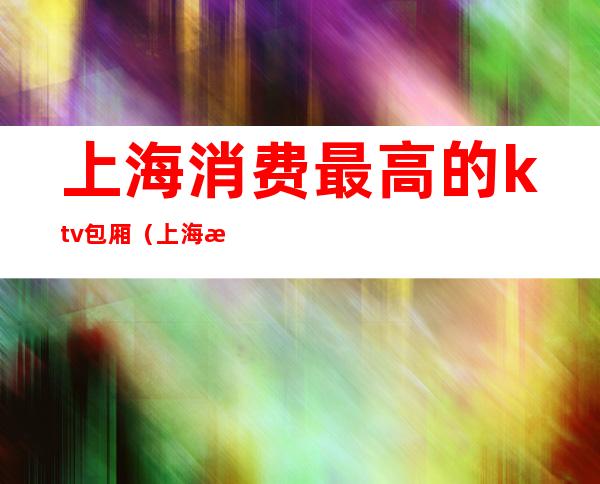 上海消费最高的ktv包厢（上海最有档次的ktv）