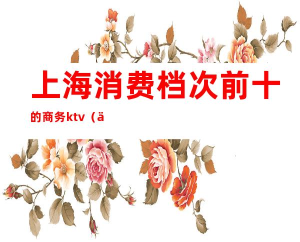 上海消费档次前十的商务ktv（上海消费排行）