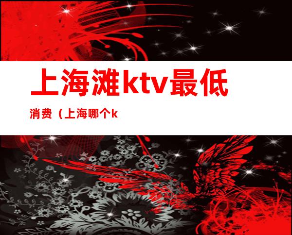 上海滩ktv最低消费（上海哪个ktv消费最高）