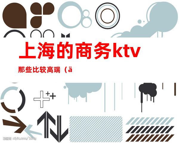 上海的商务ktv那些比较高端（上海最顶级商务KTV）