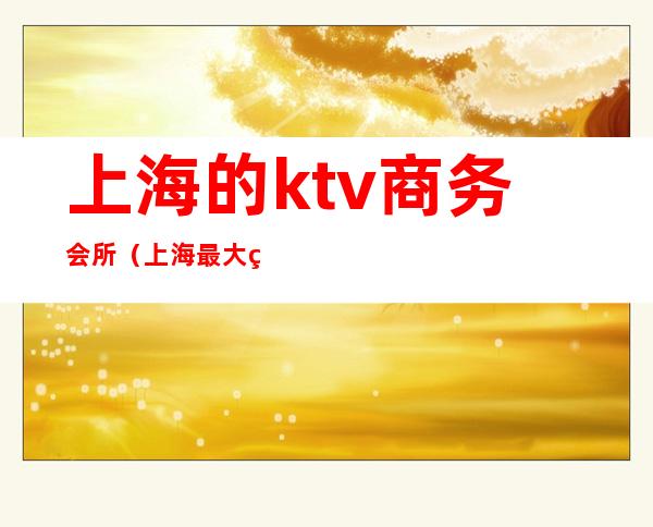 上海的ktv商务会所（上海最大的ktv国际会所）