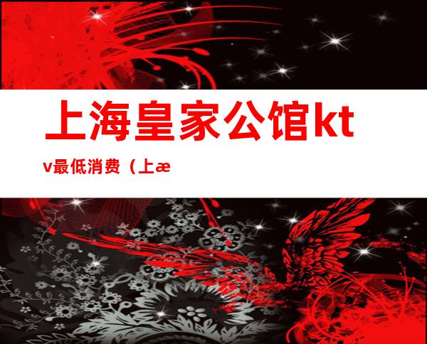 上海皇家公馆ktv最低消费（上海皇家公馆ktv最低消费）