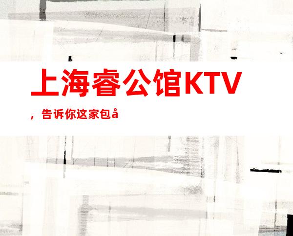 上海睿公馆KTV，告诉你这家包厢消费真实情况