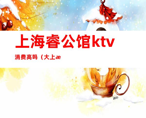 上海睿公馆ktv消费高吗（大上海公馆ktv怎么样）