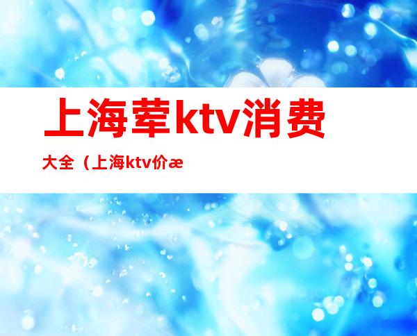 上海荤ktv消费大全（上海ktv价格）