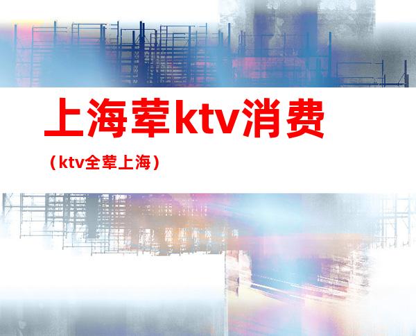 上海荤ktv消费（ktv全荤上海）