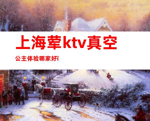 上海荤ktv真空公主体验哪家好（上海高端素场ktv有哪些）