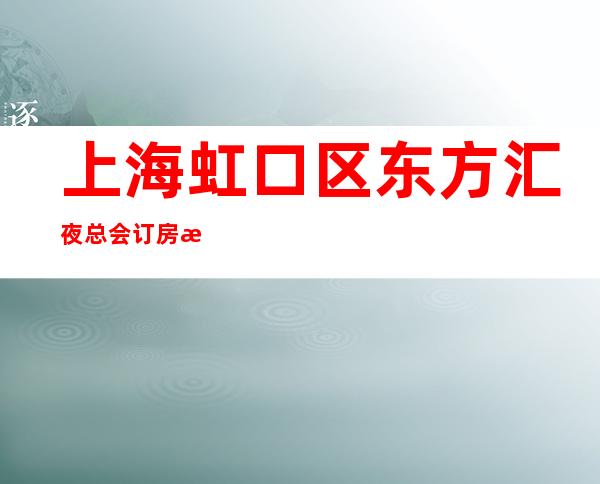 上海虹口区东方汇夜总会订房流程-上海十大高档夜总会排名不可错过