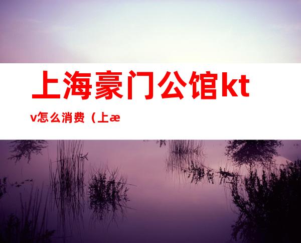 上海豪门公馆ktv怎么消费（上海豪门公馆ktv怎么消费的）