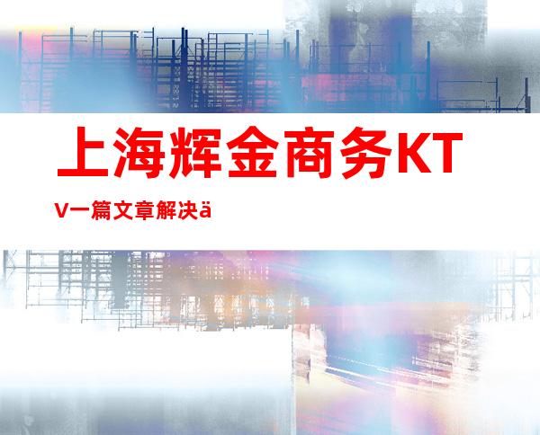 上海辉金商务KTV一篇文章解决你平平无奇的夜晚