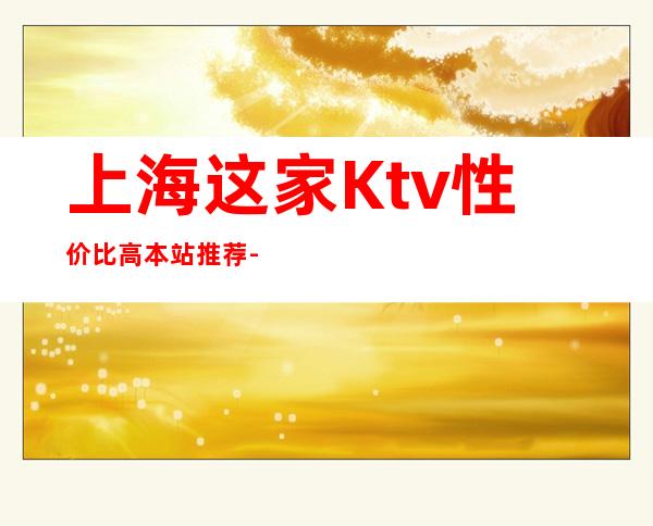 上海这家Ktv性价比高.本站推荐-上海KTV订房信息-本地精选