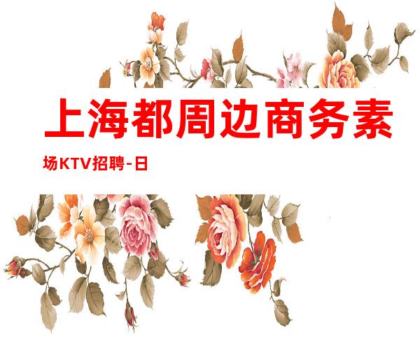 上海都周边商务素场KTV招聘-日12起更高娱乐场所环境好