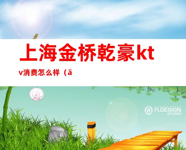 上海金桥乾豪ktv消费怎么样（上海金桥乾豪ktv消费怎么样）
