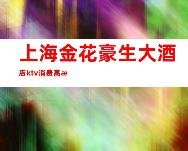 上海金花豪生大酒店ktv消费高档（西安金花豪生国际大酒店ktv）