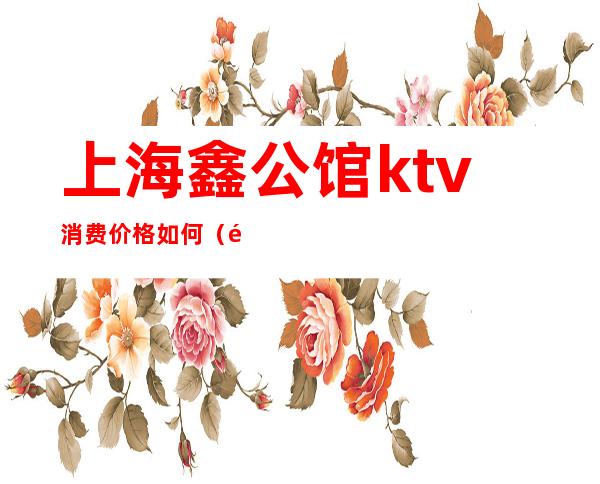 上海鑫公馆ktv消费价格如何（鑫公馆ktv几百小费）