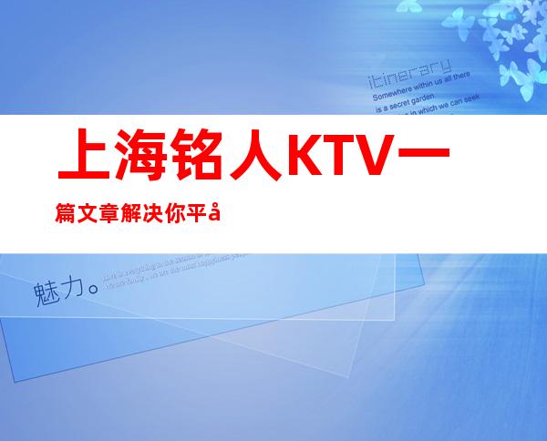 上海铭人KTV一篇文章解决你平平无奇的夜晚