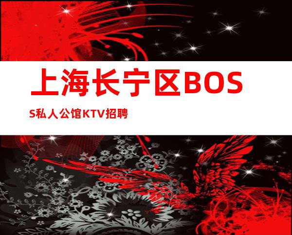 上海长宁区BOSS私人公馆KTV招聘上班无要求直招起